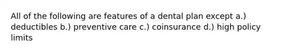 All of the following are features of a dental plan except a.) deductibles b.) preventive care c.) coinsurance d.) high policy limits