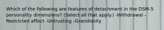 Which of the following are features of detachment in the DSM-5 personality dimensions? (Select all that apply.) -Withdrawal -Restricted affect -Untrusting -Grandiosity