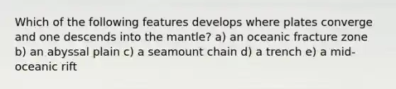 Which of the following features develops where plates converge and one descends into the mantle? a) an oceanic fracture zone b) an abyssal plain c) a seamount chain d) a trench e) a mid-oceanic rift