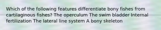 Which of the following features differentiate bony fishes from cartilaginous fishes? The operculum The swim bladder Internal fertilization The lateral line system A bony skeleton