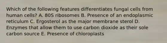 Which of the following features differentiates fungal cells from human cells? A. 80S ribosomes B. Presence of an endoplasmic reticulum C. Ergosterol as the major membrane sterol D. Enzymes that allow them to use carbon dioxide as their sole carbon source E. Presence of chloroplasts