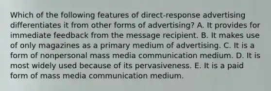 Which of the following features of direct-response advertising differentiates it from other forms of advertising? A. It provides for immediate feedback from the message recipient. B. It makes use of only magazines as a primary medium of advertising. C. It is a form of nonpersonal mass media communication medium. D. It is most widely used because of its pervasiveness. E. It is a paid form of mass media communication medium.