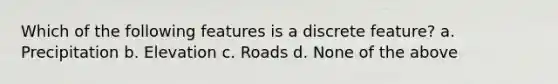 Which of the following features is a discrete feature? a. Precipitation b. Elevation c. Roads d. None of the above