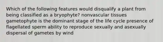 Which of the following features would disqualify a plant from being classified as a bryophyte? nonvascular tissues gametophyte is the dominant stage of the life cycle presence of flagellated sperm ability to reproduce sexually and asexually dispersal of gametes by wind