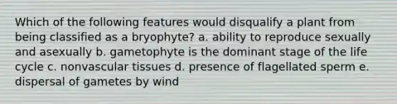 Which of the following features would disqualify a plant from being classified as a bryophyte? a. ability to reproduce sexually and asexually b. gametophyte is the dominant stage of the life cycle c. nonvascular tissues d. presence of flagellated sperm e. dispersal of gametes by wind