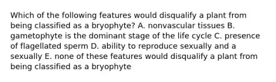 Which of the following features would disqualify a plant from being classified as a bryophyte? A. non<a href='https://www.questionai.com/knowledge/k1HVFq17mo-vascular-tissue' class='anchor-knowledge'>vascular tissue</a>s B. gametophyte is the dominant stage of the life cycle C. presence of flagellated sperm D. ability to reproduce sexually and a sexually E. none of these features would disqualify a plant from being classified as a bryophyte