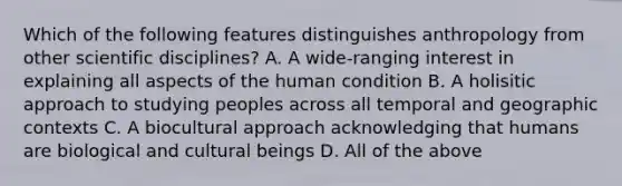 Which of the following features distinguishes anthropology from other scientific disciplines? A. A wide-ranging interest in explaining all aspects of the human condition B. A holisitic approach to studying peoples across all temporal and geographic contexts C. A biocultural approach acknowledging that humans are biological and cultural beings D. All of the above