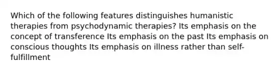 Which of the following features distinguishes humanistic therapies from psychodynamic therapies? Its emphasis on the concept of transference Its emphasis on the past Its emphasis on conscious thoughts Its emphasis on illness rather than self-fulfillment