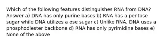 Which of the following features distinguishes RNA from DNA? Answer a) DNA has only purine bases b) RNA has a pentose sugar while DNA utilizes a ose sugar c) Unlike RNA, DNA uses a phosphodiester backbone d) RNA has only pyrimidine bases e) None of the above