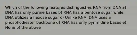 Which of the following features distinguishes RNA from DNA a) DNA has only purine bases b) RNA has a pentose sugar while DNA utilizes a hexose sugar c) Unlike RNA, DNA uses a phosphodiester backbone d) RNA has only pyrimidine bases e) None of the above