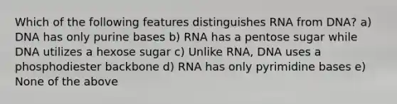 Which of the following features distinguishes RNA from DNA? a) DNA has only purine bases b) RNA has a pentose sugar while DNA utilizes a hexose sugar c) Unlike RNA, DNA uses a phosphodiester backbone d) RNA has only pyrimidine bases e) None of the above