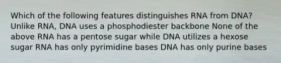 Which of the following features distinguishes RNA from DNA? Unlike RNA, DNA uses a phosphodiester backbone None of the above RNA has a pentose sugar while DNA utilizes a hexose sugar RNA has only pyrimidine bases DNA has only purine bases