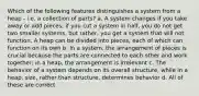 Which of the following features distinguishes a system from a heap - i.e. a collection of parts? a. A system changes if you take away or add pieces; if you cut a system in half, you do not get two smaller systems, but rather, you get a system that will not function. A heap can be divided into pieces, each of which can function on its own b. In a system, the arrangement of pieces is crucial because the parts are connected to each other and work together; in a heap, the arrangement is irrelevant c. The behavior of a system depends on its overall structure, while in a heap, size, rather than structure, determines behavior d. All of these are correct