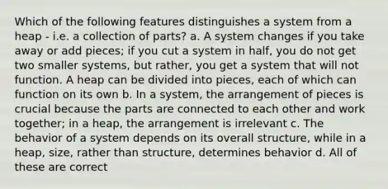 Which of the following features distinguishes a system from a heap - i.e. a collection of parts? a. A system changes if you take away or add pieces; if you cut a system in half, you do not get two smaller systems, but rather, you get a system that will not function. A heap can be divided into pieces, each of which can function on its own b. In a system, the arrangement of pieces is crucial because the parts are connected to each other and work together; in a heap, the arrangement is irrelevant c. The behavior of a system depends on its overall structure, while in a heap, size, rather than structure, determines behavior d. All of these are correct