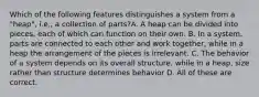 Which of the following features distinguishes a system from a "heap", i.e., a collection of parts?A. A heap can be divided into pieces, each of which can function on their own. B. In a system, parts are connected to each other and work together, while in a heap the arrangement of the pieces is irrelevant. C. The behavior of a system depends on its overall structure, while in a heap, size rather than structure determines behavior D. All of these are correct.