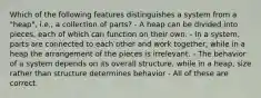 Which of the following features distinguishes a system from a "heap", i.e., a collection of parts? - A heap can be divided into pieces, each of which can function on their own. - In a system, parts are connected to each other and work together, while in a heap the arrangement of the pieces is irrelevant. - The behavior of a system depends on its overall structure, while in a heap, size rather than structure determines behavior - All of these are correct.