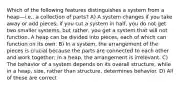 Which of the following features distinguishes a system from a heap—i.e., a collection of parts? A) A system changes if you take away or add pieces; if you cut a system in half, you do not get two smaller systems, but rather, you get a system that will not function. A heap can be divided into pieces, each of which can function on its own. B) In a system, the arrangement of the pieces is crucial because the parts are connected to each other and work together; in a heap, the arrangement is irrelevant. C) The behavior of a system depends on its overall structure, while in a heap, size, rather than structure, determines behavior. D) All of these are correct