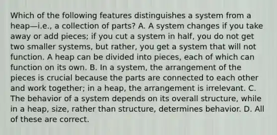 Which of the following features distinguishes a system from a heap—i.e., a collection of parts? A. A system changes if you take away or add pieces; if you cut a system in half, you do not get two smaller systems, but rather, you get a system that will not function. A heap can be divided into pieces, each of which can function on its own. B. In a system, the arrangement of the pieces is crucial because the parts are connected to each other and work together; in a heap, the arrangement is irrelevant. C. The behavior of a system depends on its overall structure, while in a heap, size, rather than structure, determines behavior. D. All of these are correct.