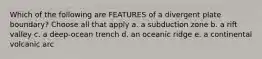 Which of the following are FEATURES of a divergent plate boundary? Choose all that apply a. a subduction zone b. a rift valley c. a deep-ocean trench d. an oceanic ridge e. a continental volcanic arc