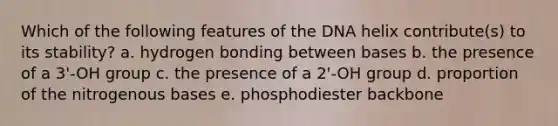 Which of the following features of the DNA helix contribute(s) to its stability? a. hydrogen bonding between bases b. the presence of a 3'-OH group c. the presence of a 2'-OH group d. proportion of the nitrogenous bases e. phosphodiester backbone