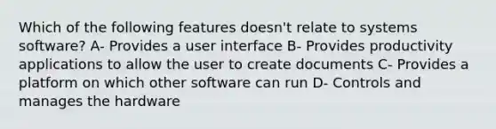 Which of the following features doesn't relate to systems software? A- Provides a user interface B- Provides productivity applications to allow the user to create documents C- Provides a platform on which other software can run D- Controls and manages the hardware