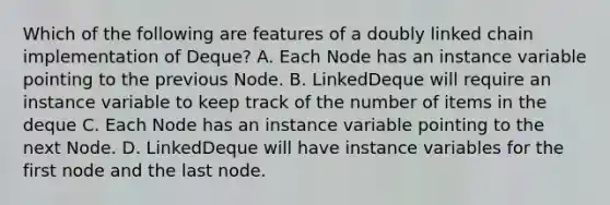 Which of the following are features of a doubly linked chain implementation of Deque? A. Each Node has an instance variable pointing to the previous Node. B. LinkedDeque will require an instance variable to keep track of the number of items in the deque C. Each Node has an instance variable pointing to the next Node. D. LinkedDeque will have instance variables for the first node and the last node.