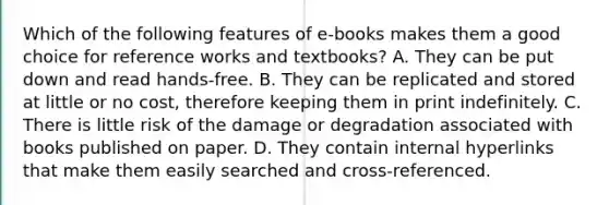 Which of the following features of e-books makes them a good choice for reference works and textbooks? A. They can be put down and read hands-free. B. They can be replicated and stored at little or no cost, therefore keeping them in print indefinitely. C. There is little risk of the damage or degradation associated with books published on paper. D. They contain internal hyperlinks that make them easily searched and cross-referenced.