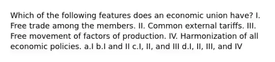 Which of the following features does an economic union have? I. Free trade among the members. II. Common external tariffs. III. Free movement of factors of production. IV. Harmonization of all economic policies. a.I b.I and II c.I, II, and III d.I, II, III, and IV