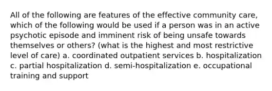 All of the following are features of the effective community care, which of the following would be used if a person was in an active psychotic episode and imminent risk of being unsafe towards themselves or others? (what is the highest and most restrictive level of care) a. coordinated outpatient services b. hospitalization c. partial hospitalization d. semi-hospitalization e. occupational training and support