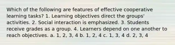 Which of the following are features of effective cooperative learning tasks? 1. Learning objectives direct the groups' activities. 2. Social interaction is emphasized. 3. Students receive grades as a group. 4. Learners depend on one another to reach objectives. a. 1, 2, 3, 4 b. 1, 2, 4 c. 1, 3, 4 d. 2, 3, 4