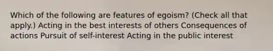 Which of the following are features of egoism? (Check all that apply.) Acting in the best interests of others Consequences of actions Pursuit of self-interest Acting in the public interest