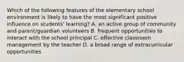 Which of the following features of the elementary school environment is likely to have the most significant positive influence on students' learning? A. an active group of community and parent/guardian volunteers B. frequent opportunities to interact with the school principal C. effective classroom management by the teacher D. a broad range of extracurricular opportunities