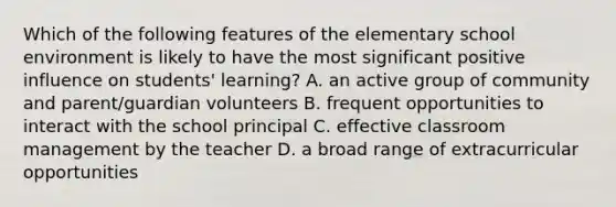 Which of the following features of the elementary school environment is likely to have the most significant positive influence on students' learning? A. an active group of community and parent/guardian volunteers B. frequent opportunities to interact with the school principal C. effective classroom management by the teacher D. a broad range of extracurricular opportunities