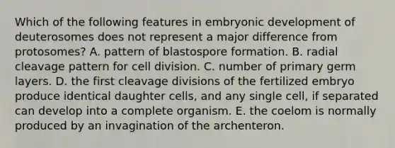 Which of the following features in embryonic development of deuterosomes does not represent a major difference from protosomes? A. pattern of blastospore formation. B. radial cleavage pattern for cell division. C. number of primary germ layers. D. the first cleavage divisions of the fertilized embryo produce identical daughter cells, and any single cell, if separated can develop into a complete organism. E. the coelom is normally produced by an invagination of the archenteron.