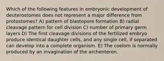 Which of the following features in embryonic development of deuterostomes does not represent a major difference from protostomes? A) pattern of blastopore formation B) radial cleavage pattern for cell division C) number of primary germ layers D) The first cleavage divisions of the fertilized embryo produce identical daughter cells, and any single cell, if separated can develop into a complete organism. E) The coelom is normally produced by an invagination of the archenteron.