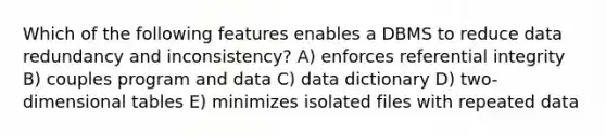 Which of the following features enables a DBMS to reduce data redundancy and inconsistency? A) enforces referential integrity B) couples program and data C) data dictionary D) two-dimensional tables E) minimizes isolated files with repeated data