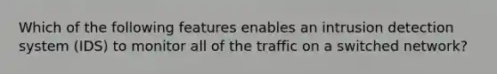 Which of the following features enables an intrusion detection system (IDS) to monitor all of the traffic on a switched network?