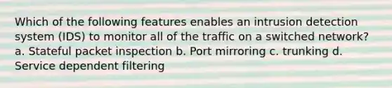 Which of the following features enables an intrusion detection system (IDS) to monitor all of the traffic on a switched network? a. Stateful packet inspection b. Port mirroring c. trunking d. Service dependent filtering