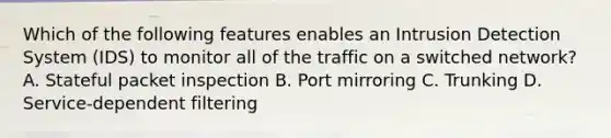 Which of the following features enables an Intrusion Detection System (IDS) to monitor all of the traffic on a switched network? A. Stateful packet inspection B. Port mirroring C. Trunking D. Service-dependent filtering