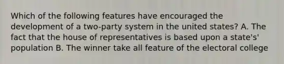 Which of the following features have encouraged the development of a two-party system in the united states? A. The fact that the house of representatives is based upon a state's' population B. The winner take all feature of the electoral college