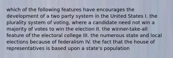 which of the following features have encourages the development of a two party system in the United States I. the plurality system of voting, where a candidate need not win a majority of votes to win the election II. the winner-take-all feature of the electoral college III. the numerous state and local elections because of federalism IV. the fact that the house of representatives is based upon a state's population