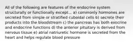 All of the following are features of the endocrine system structurally or functionally except... a) commonly hormones are secreted from simple or stratified cuboidal cells b) secrete their products into the bloodstream c) the pancreas has both exocrine and endocrine functions d) the anterior pituitary is derived from nervous tissue e) atrial natriuretic hormone is secreted from the heart and helps regulate blood pressure