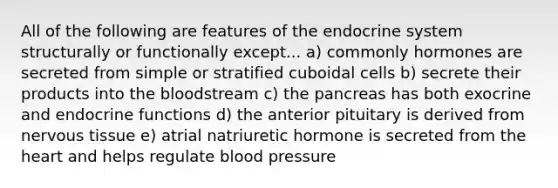 All of the following are features of the endocrine system structurally or functionally except... a) commonly hormones are secreted from simple or stratified cuboidal cells b) secrete their products into the bloodstream c) the pancreas has both exocrine and endocrine functions d) the anterior pituitary is derived from nervous tissue e) atrial natriuretic hormone is secreted from the heart and helps regulate blood pressure