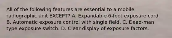 All of the following features are essential to a mobile radiographic unit EXCEPT? A. Expandable 6-foot exposure cord. B. Automatic exposure control with single field. C. Dead-man type exposure switch. D. Clear display of exposure factors.