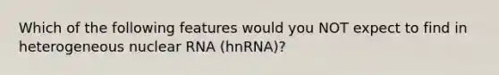 Which of the following features would you NOT expect to find in heterogeneous nuclear RNA (hnRNA)?