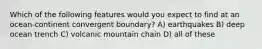 Which of the following features would you expect to find at an ocean-continent convergent boundary? A) earthquakes B) deep ocean trench C) volcanic mountain chain D) all of these