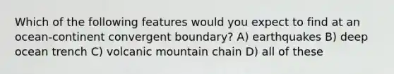 Which of the following features would you expect to find at an ocean-continent convergent boundary? A) earthquakes B) deep ocean trench C) volcanic mountain chain D) all of these