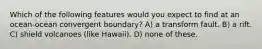 Which of the following features would you expect to find at an ocean-ocean convergent boundary? A) a transform fault. B) a rift. C) shield volcanoes (like Hawaii). D) none of these.