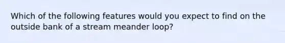 Which of the following features would you expect to find on the outside bank of a stream meander loop?