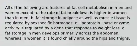 All of the following are features of fat cell metabolism in men and women except a. the rate of fat breakdown is higher in women than in men. b. fat storage in adipose as well as muscle tissue is regulated by sexspecific hormones. c. lipoprotein lipase enzyme activity is regulated by a gene that responds to weight loss. d. fat storage in men develops primarily across the abdomen whereas in women it is found chiefly around the hips and thighs.